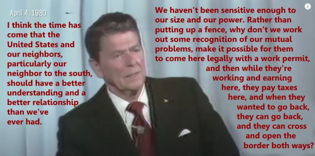 Reagan saying: "I think the time has come that the United States and our neighbors, particularly out neighbor to the south, should have a better understanding and a better relationship than we've ever had. We haven't been sensitive enough to our size and our power. Rather than putting up a fence, why don't we work out some recognition of our mutual problems, make it possible for them to come here legally with a work permit, and then while they're working and earning here, they pay taxes here, and when they wanted to go back, they can go back, and they can cross and open the border both ways?"