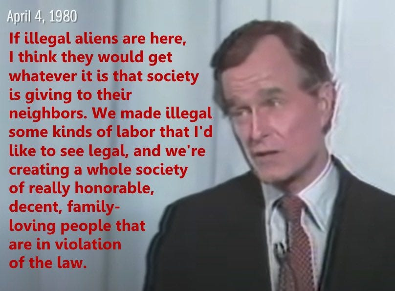 George HW Bush saying "If illegal aliens are here, I think they would get whatever it is that society is giving to their neighbors. We made illegal some kinds of labor that I'd like to see legal, and we're creating a whole society of really honorable, decent, family-loving people that are in violation of the law."